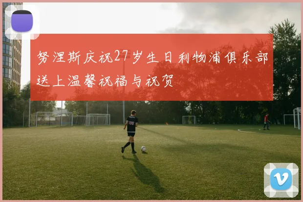 努涅斯庆祝27岁生日利物浦俱乐部送上温馨祝福与祝贺