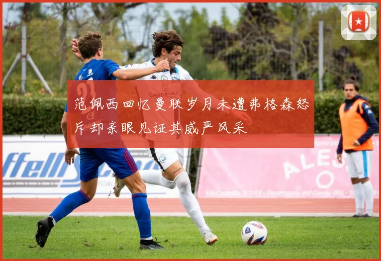 范佩西回忆曼联岁月未遭弗格森怒斥却亲眼见证其威严风采