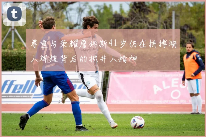 尊重与荣耀詹姆斯41岁仍在拼搏湖人辉煌背后的挖井人精神