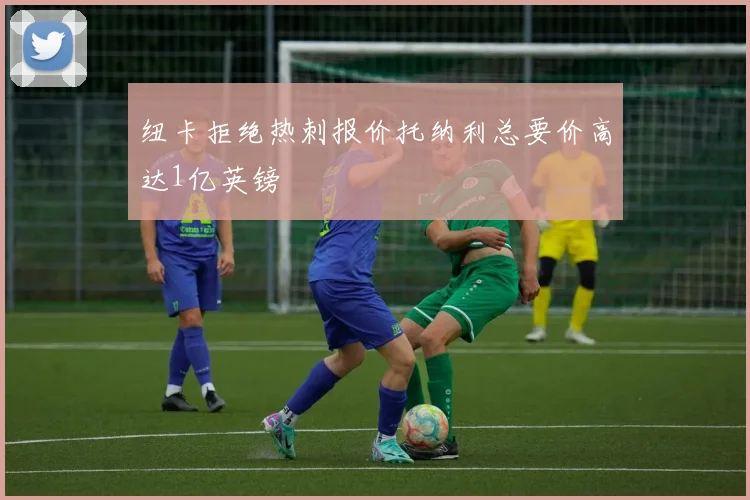 纽卡拒绝热刺报价托纳利总要价高达1亿英镑
