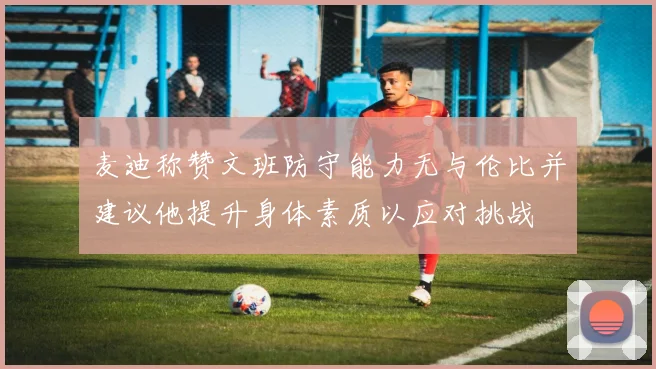 麦迪称赞文班防守能力无与伦比并建议他提升身体素质以应对挑战