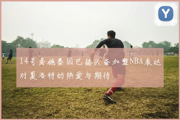 14号秀施泰因巴赫兴奋加盟NBA表达对夏洛特的热爱与期待