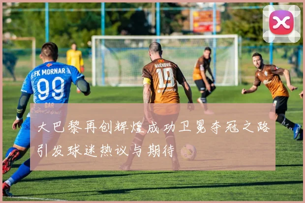 大巴黎再创辉煌成功卫冕夺冠之路引发球迷热议与期待
