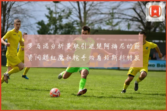 罗马诺分析曼联引进楚阿梅尼的薪资问题红魔和枪手均看好斯科特发展潜力