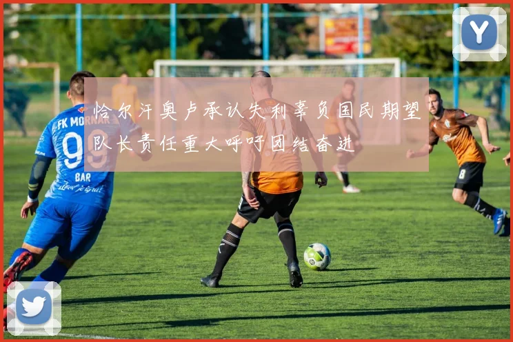 恰尔汗奥卢承认失利辜负国民期望队长责任重大呼吁团结奋进