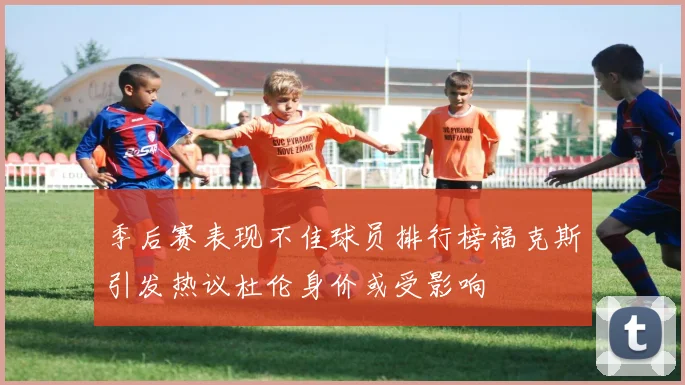 季后赛表现不佳球员排行榜福克斯引发热议杜伦身价或受影响