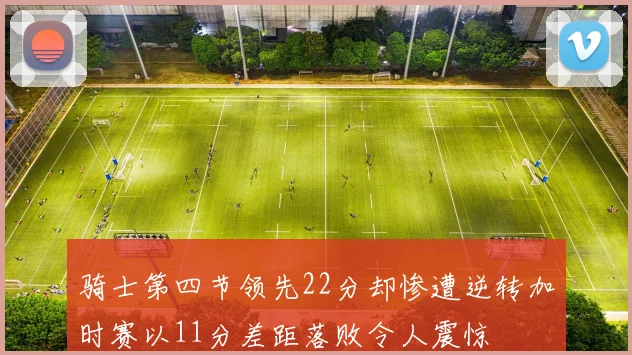 骑士第四节领先22分却惨遭逆转加时赛以11分差距落败令人震惊