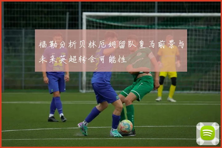 福勒分析贝林厄姆留队皇马前景与未来英超转会可能性