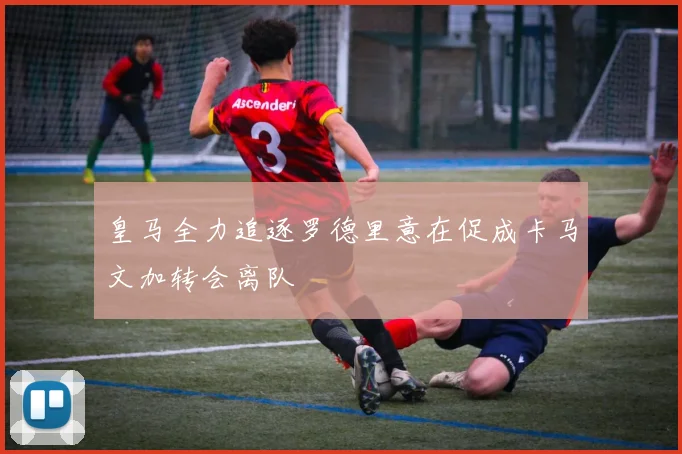 皇马全力追逐罗德里意在促成卡马文加转会离队