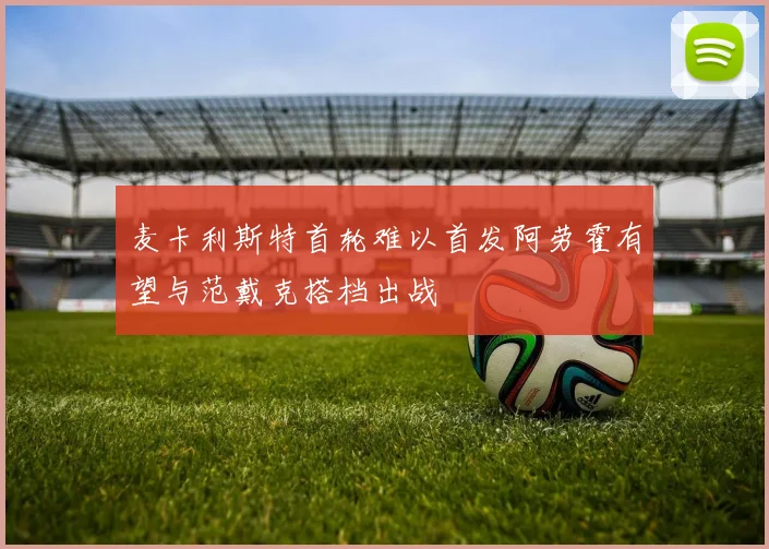 麦卡利斯特首轮难以首发阿劳霍有望与范戴克搭档出战