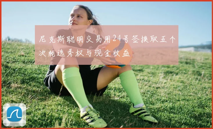 尼克斯聪明交易用24号签换取五个次轮选秀权与现金收益