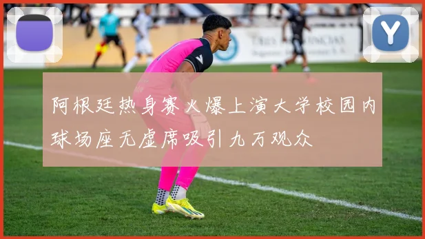 阿根廷热身赛火爆上演大学校园内球场座无虚席吸引九万观众