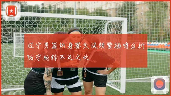 辽宁男篮热身赛失误频繁杨鸣分析防守轮转不足之处