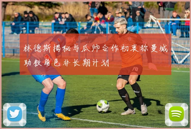 林德斯揭秘与瓜帅合作初衷称曼城助教角色非长期计划