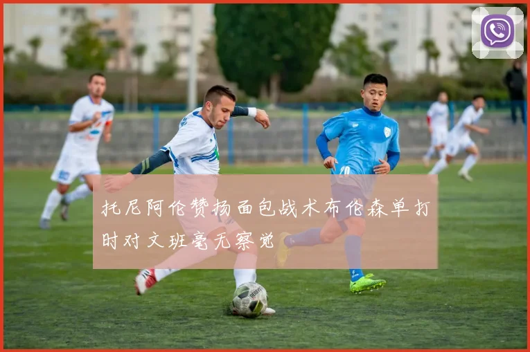 托尼阿伦赞扬面包战术布伦森单打时对文班毫无察觉