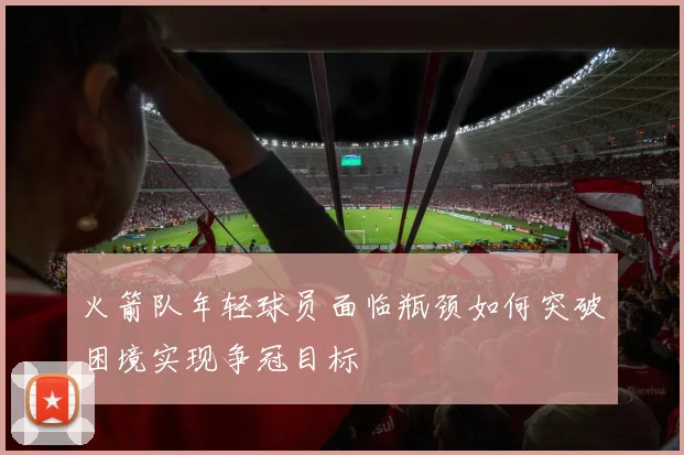 火箭队年轻球员面临瓶颈如何突破困境实现争冠目标