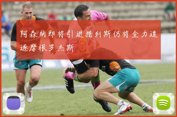 阿森纳即将引进措利斯仍将全力追逐摩根罗杰斯