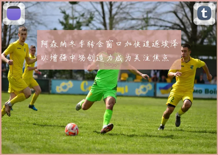 阿森纳冬季转会窗口加快追逐埃泽以增强中场创造力成为关注焦点