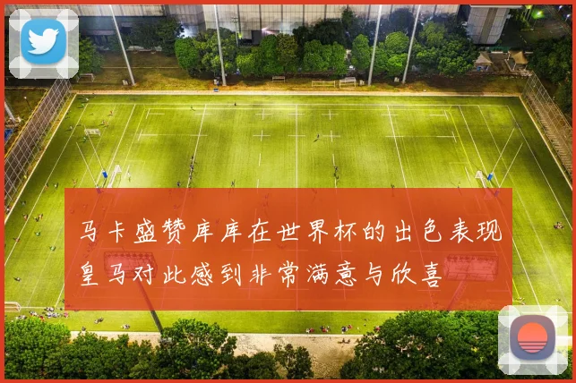 马卡盛赞库库在世界杯的出色表现皇马对此感到非常满意与欣喜