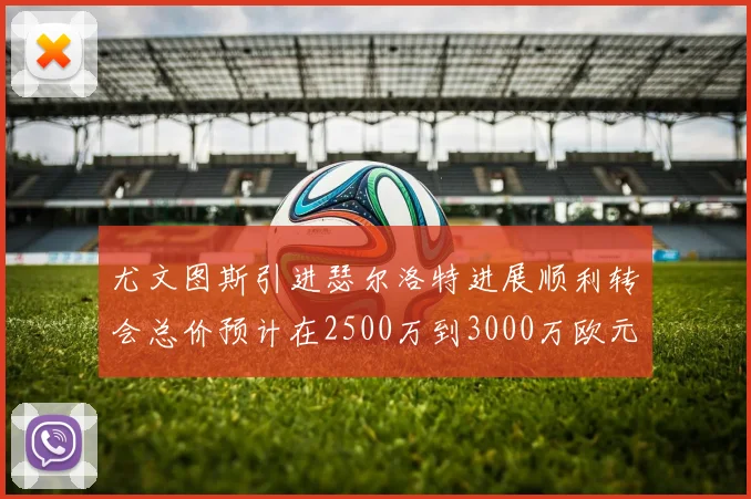 尤文图斯引进瑟尔洛特进展顺利转会总价预计在2500万到3000万欧元之间
