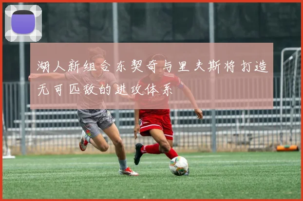 湖人新组合东契奇与里夫斯将打造无可匹敌的进攻体系
