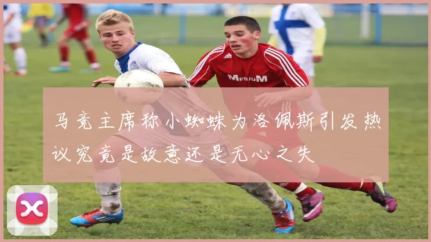 马竞主席称小蜘蛛为洛佩斯引发热议究竟是故意还是无心之失